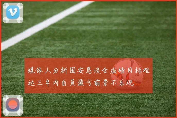 媒体人分析国安恳谈会成绩目标难达三年内自负盈亏前景不乐观
