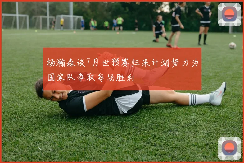 杨瀚森谈7月世预赛归来计划努力为国家队争取每场胜利