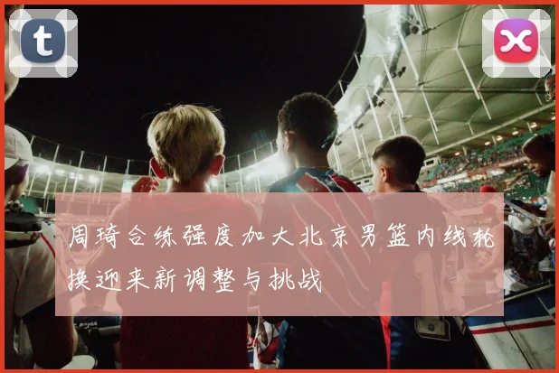 周琦合练强度加大北京男篮内线轮换迎来新调整与挑战