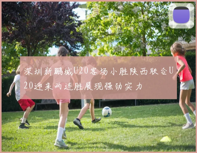 深圳新鹏城U20客场小胜陕西联合U20迎来两连胜展现强劲实力