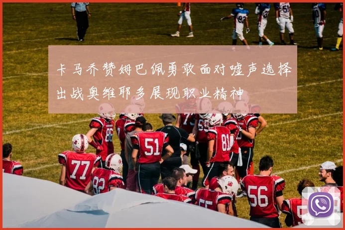 卡马乔赞姆巴佩勇敢面对嘘声选择出战奥维耶多展现职业精神