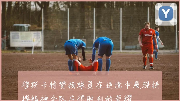穆斯卡特赞扬球员在逆境中展现拼搏精神全队应得胜利的荣耀