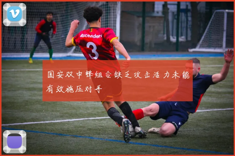 国安双中锋组合缺乏攻击活力未能有效施压对手