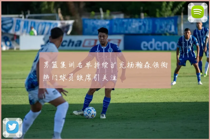 男篮集训名单持续扩充杨瀚森领衔热门球员缺席引关注