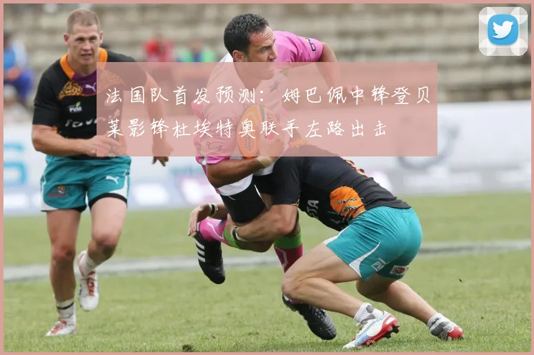 法国队首发预测：姆巴佩中锋登贝莱影锋杜埃特奥联手左路出击