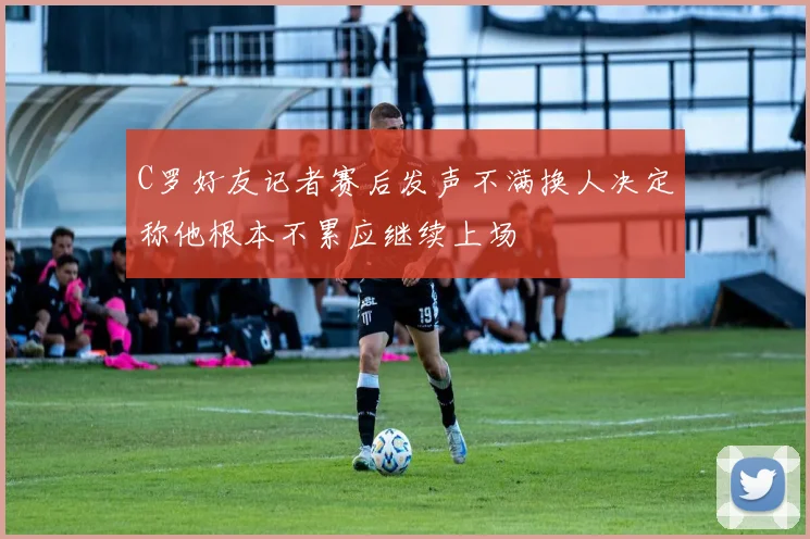 C罗好友记者赛后发声不满换人决定称他根本不累应继续上场