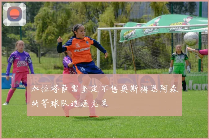 加拉塔萨雷坚定不售奥斯梅恩阿森纳等球队追逐无果