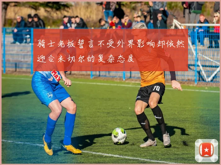 骑士老板誓言不受外界影响却依然迎合米切尔的复杂态度