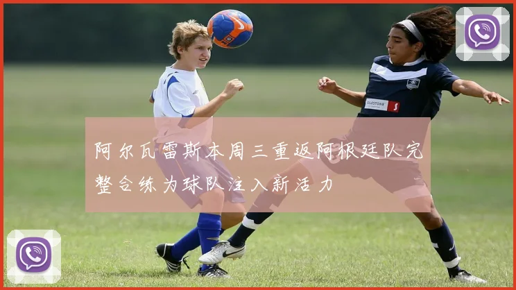 阿尔瓦雷斯本周三重返阿根廷队完整合练为球队注入新活力