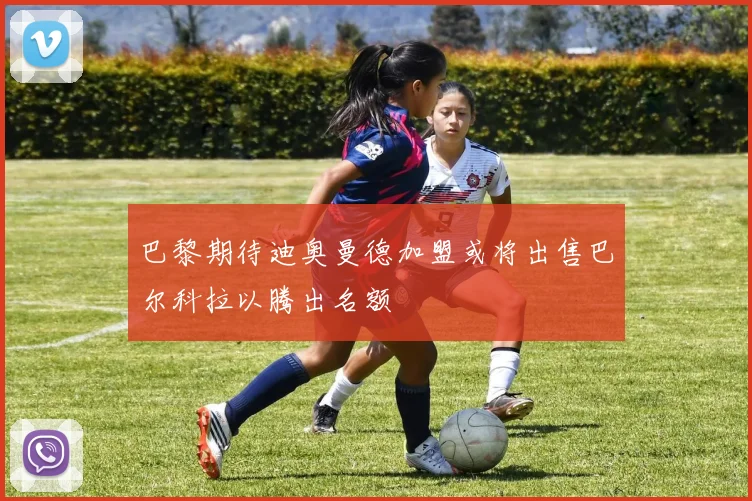 巴黎期待迪奥曼德加盟或将出售巴尔科拉以腾出名额