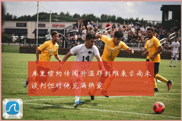 库里续约传闻升温邓利维表示尚未谈判但对他充满热爱