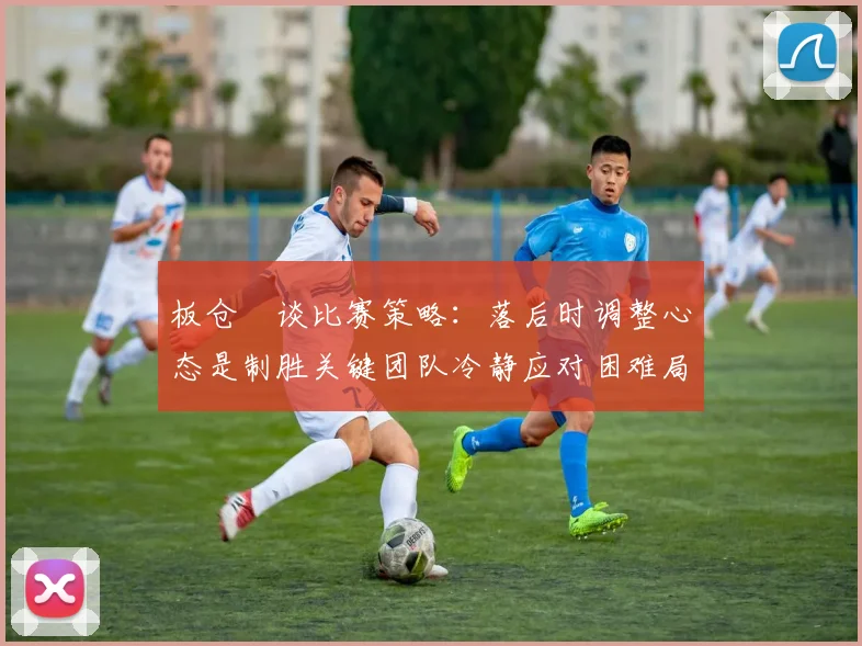 板仓滉谈比赛策略：落后时调整心态是制胜关键团队冷静应对困难局面
