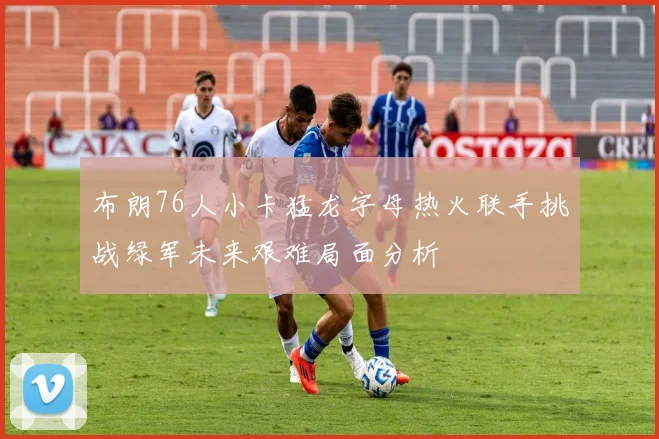 布朗76人小卡猛龙字母热火联手挑战绿军未来艰难局面分析