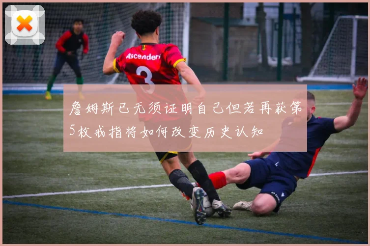 詹姆斯已无须证明自己但若再获第5枚戒指将如何改变历史认知