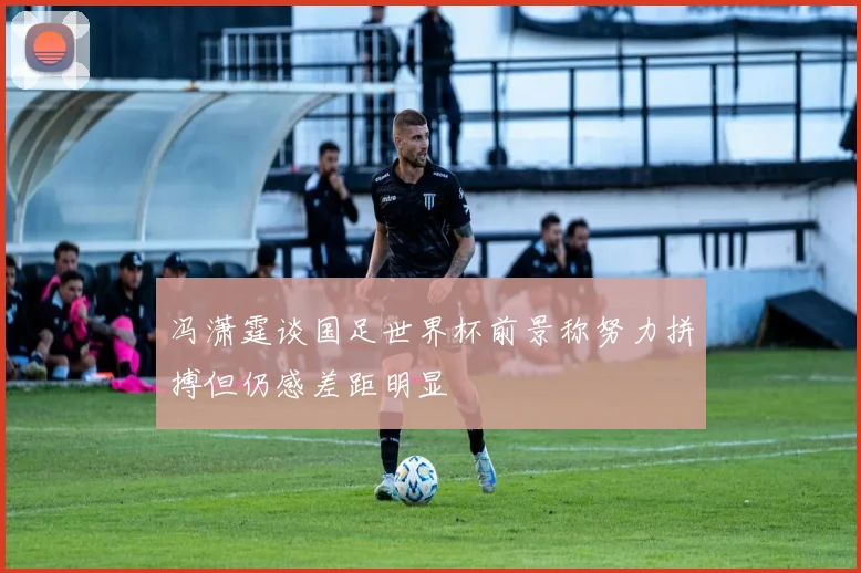冯潇霆谈国足世界杯前景称努力拼搏但仍感差距明显