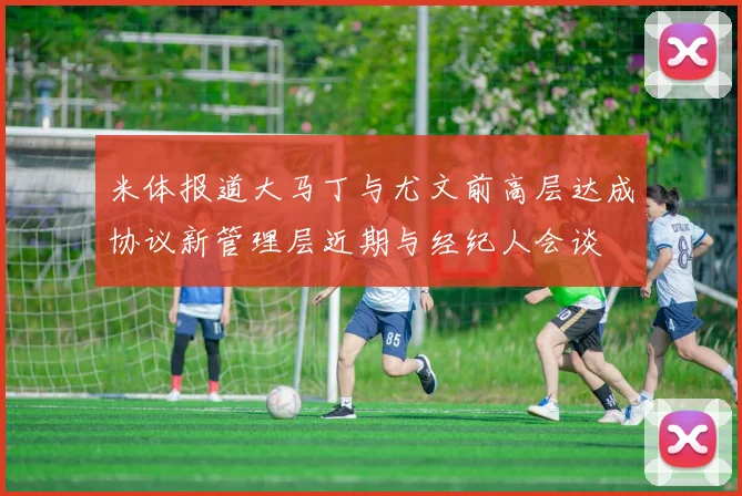 米体报道大马丁与尤文前高层达成协议新管理层近期与经纪人会谈