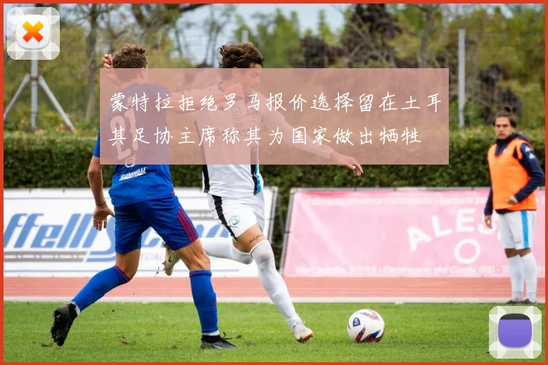 蒙特拉拒绝罗马报价选择留在土耳其足协主席称其为国家做出牺牲