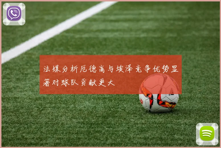 法媒分析厄德高与埃泽竞争优势显著对球队贡献更大