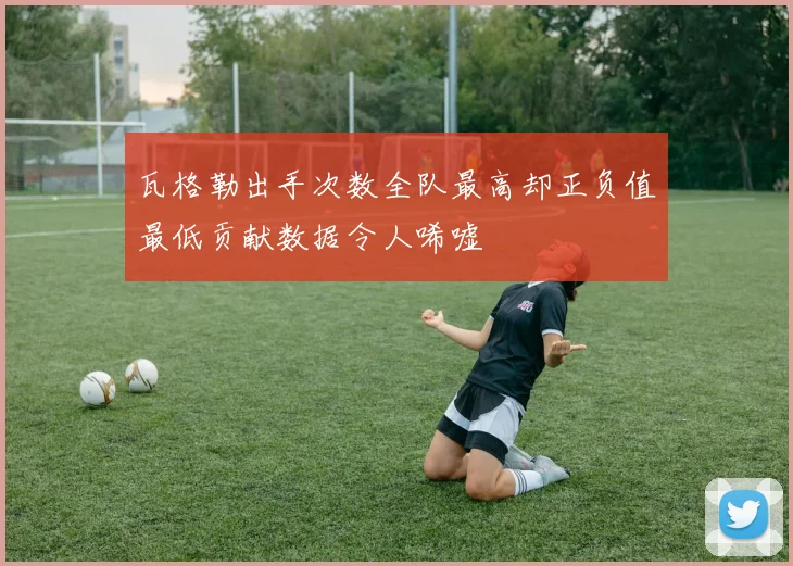 瓦格勒出手次数全队最高却正负值最低贡献数据令人唏嘘