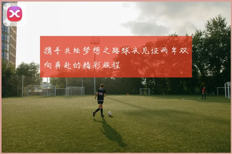 携手共绘梦想之路球衣见证两年双向奔赴的精彩旅程